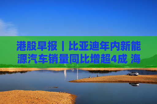 港股早报｜比亚迪年内新能源汽车销量同比增超4成 海南机场拟逾23亿元收购美兰空港半数股权