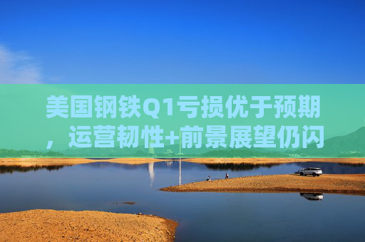 美国钢铁Q1亏损优于预期，运营韧性+前景展望仍闪烁积极信号
