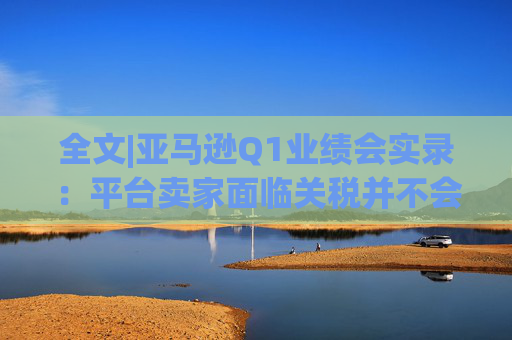 全文|亚马逊Q1业绩会实录：平台卖家面临关税并不会采取“步调一致”的策略