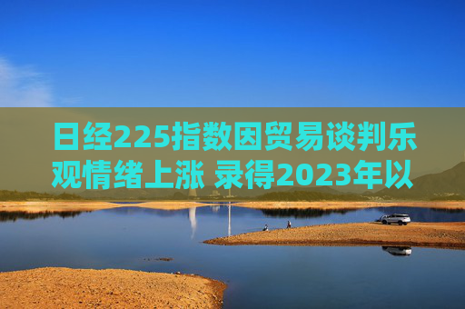日经225指数因贸易谈判乐观情绪上涨 录得2023年以来最长连涨纪录