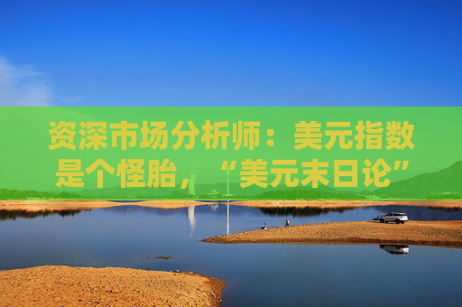 资深市场分析师：美元指数是个怪胎，“美元末日论”言过其实！