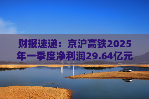 财报速递：京沪高铁2025年一季度净利润29.64亿元