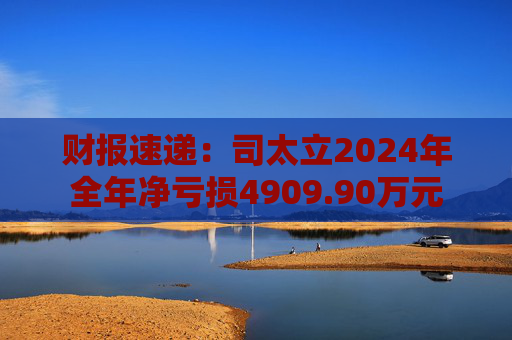 财报速递：司太立2024年全年净亏损4909.90万元