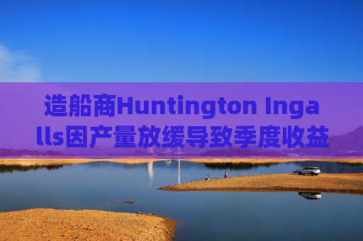 造船商Huntington Ingalls因产量放缓导致季度收益下降  第1张