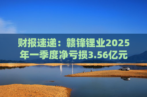 财报速递：赣锋锂业2025年一季度净亏损3.56亿元