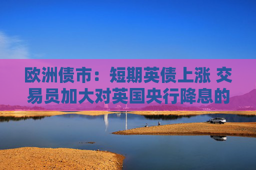欧洲债市：短期英债上涨 交易员加大对英国央行降息的押注
