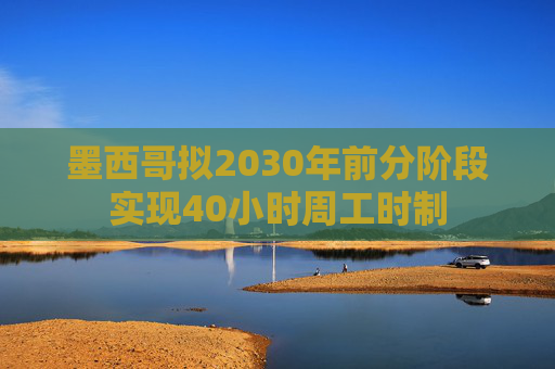 墨西哥拟2030年前分阶段实现40小时周工时制