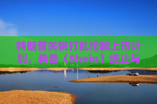 特朗普关税打乱伦敦上市计划，希音（Shein）终止与英国公关公司合作