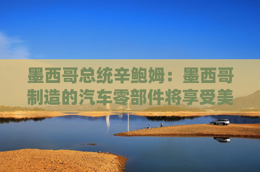 墨西哥总统辛鲍姆：墨西哥制造的汽车零部件将享受美国零关税
