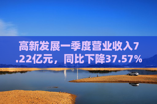 高新发展一季度营业收入7.22亿元，同比下降37.57%