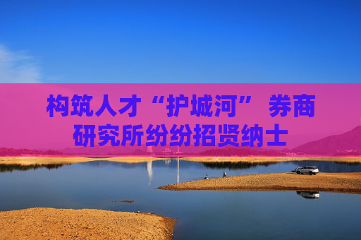 构筑人才“护城河” 券商研究所纷纷招贤纳士