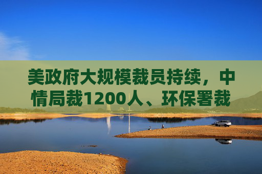 美政府大规模裁员持续，中情局裁1200人、环保署裁减员工至45年来最低水平