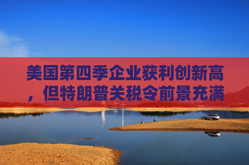 美国第四季企业获利创新高，但特朗普关税令前景充满不确定性