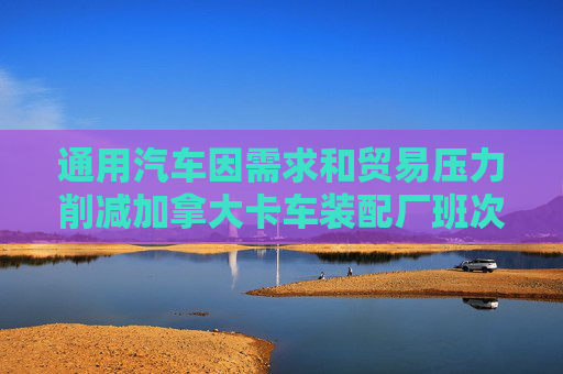 通用汽车因需求和贸易压力削减加拿大卡车装配厂班次