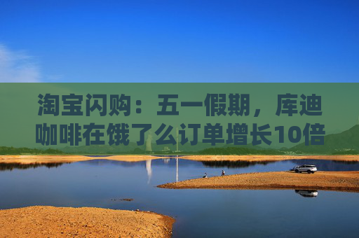 淘宝闪购：五一假期，库迪咖啡在饿了么订单增长10倍