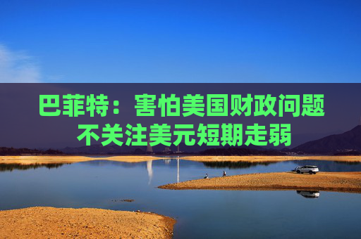 巴菲特：害怕美国财政问题 不关注美元短期走弱