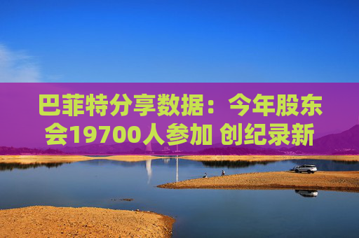 巴菲特分享数据：今年股东会19700人参加 创纪录新高