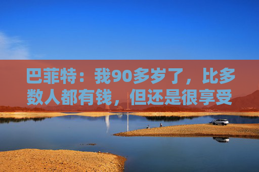 巴菲特：我90多岁了，比多数人都有钱，但还是很享受工作