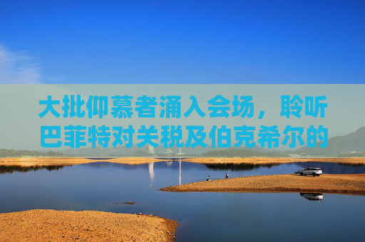 大批仰慕者涌入会场，聆听巴菲特对关税及伯克希尔的看法