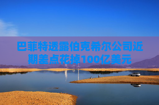 巴菲特透露伯克希尔公司近期差点花掉100亿美元