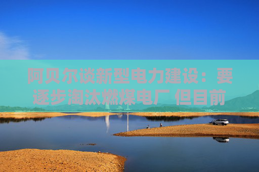 阿贝尔谈新型电力建设：要逐步淘汰燃煤电厂 但目前仍需保供应