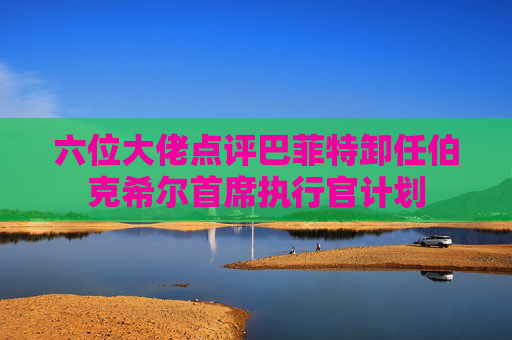 六位大佬点评巴菲特卸任伯克希尔首席执行官计划