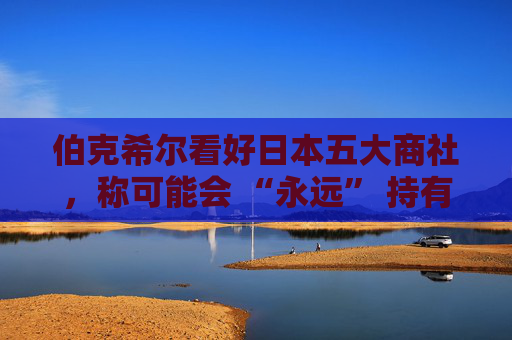 伯克希尔看好日本五大商社，称可能会 “永远” 持有它们的股份