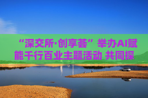 “深交所·创享荟”举办AI赋能千行百业主题活动 共同探讨人工智能技术落地应用