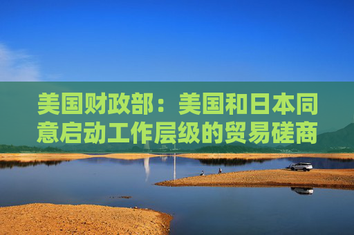 美国财政部：美国和日本同意启动工作层级的贸易磋商