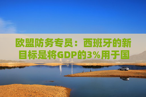 欧盟防务专员：西班牙的新目标是将GDP的3%用于国防
