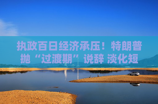 执政百日经济承压！特朗普抛“过渡期”说辞 淡化短期衰退影响