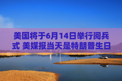 美国将于6月14日举行阅兵式 美媒报当天是特朗普生日