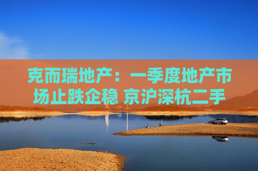 克而瑞地产：一季度地产市场止跌企稳 京沪深杭二手房市场成交同比增17%