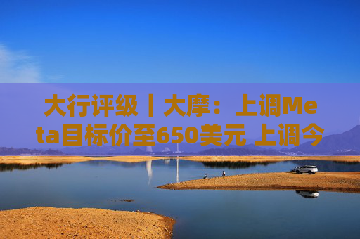 大行评级｜大摩：上调Meta目标价至650美元 上调今明两年每股盈利预测