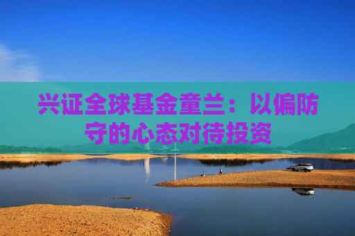 兴证全球基金童兰：以偏防守的心态对待投资