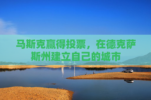马斯克赢得投票，在德克萨斯州建立自己的城市