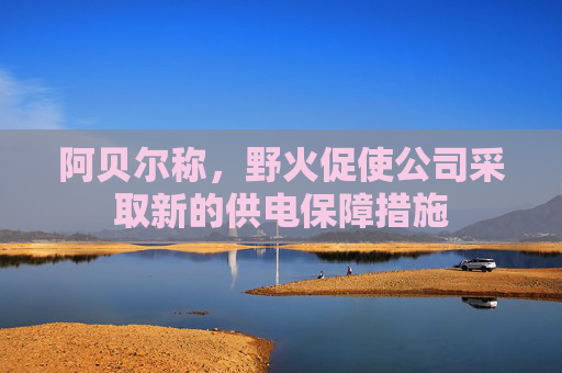 阿贝尔称，野火促使公司采取新的供电保障措施