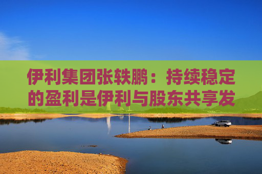 伊利集团张轶鹏：持续稳定的盈利是伊利与股东共享发展成果的底气