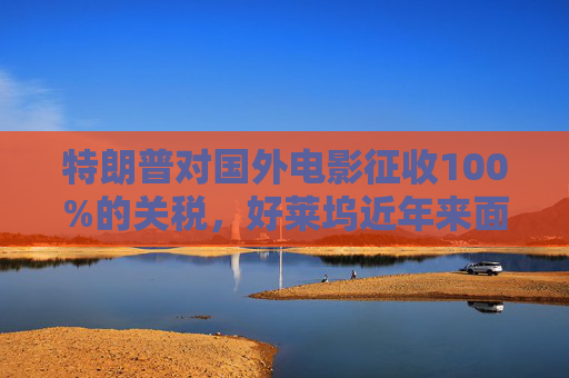 特朗普对国外电影征收100%的关税，好莱坞近年来面临压力