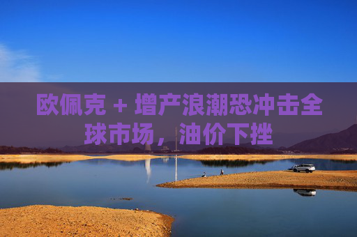 欧佩克 + 增产浪潮恐冲击全球市场，油价下挫