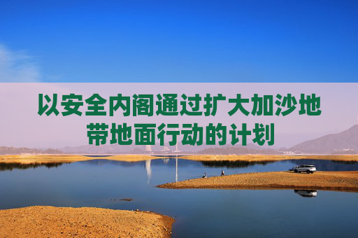 以安全内阁通过扩大加沙地带地面行动的计划