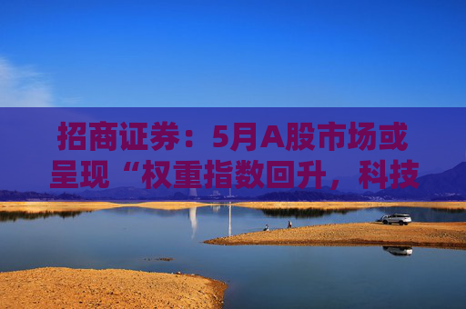 招商证券：5月A股市场或呈现“权重指数回升，科技成长活跃”的格局