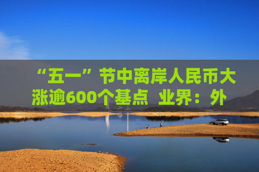 “五一”节中离岸人民币大涨逾600个基点  业界：外贸环境改善引海外基金看好中国外贸顺差维持高位  “买预期”行为升温应对美元贬值风险
