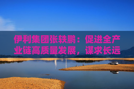 伊利集团张轶鹏：促进全产业链高质量发展，谋求长远平衡与共赢
