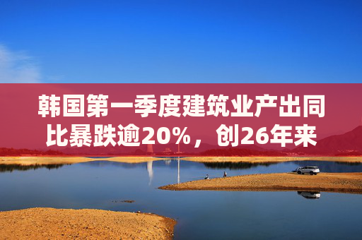韩国第一季度建筑业产出同比暴跌逾20%，创26年来最大降幅