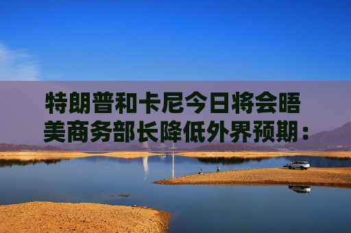 特朗普和卡尼今日将会晤 美商务部长降低外界预期：结果或难完美