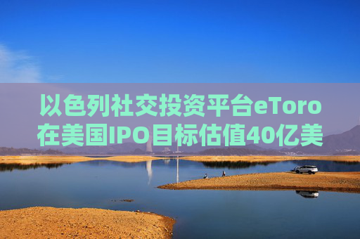 以色列社交投资平台eToro在美国IPO目标估值40亿美元