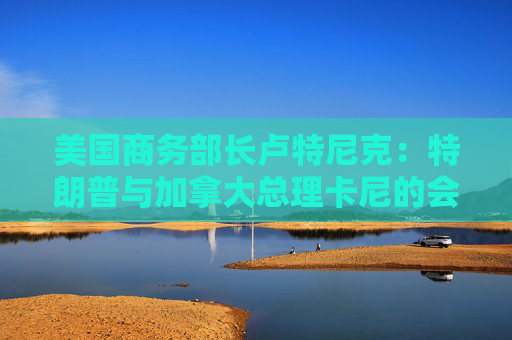 美国商务部长卢特尼克：特朗普与加拿大总理卡尼的会谈或难完美