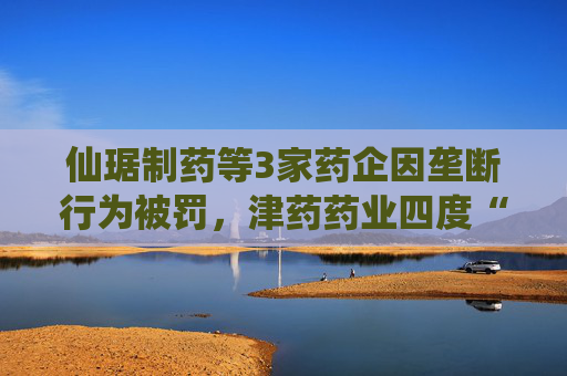 仙琚制药等3家药企因垄断行为被罚，津药药业四度“上榜”