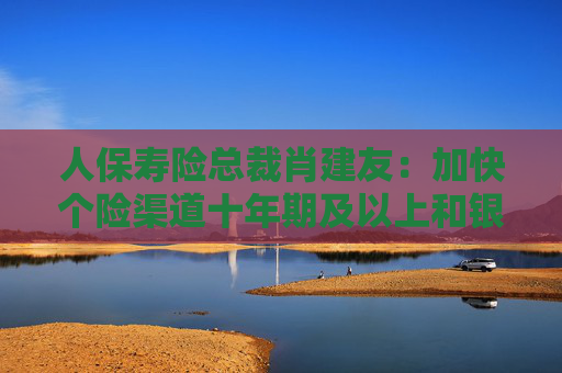 人保寿险总裁肖建友：加快个险渠道十年期及以上和银保渠道五年期业务发展  第1张